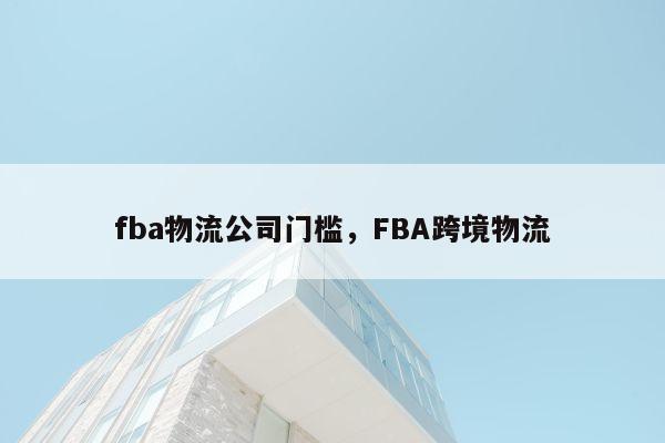 fba物流公司门槛，FBA跨境物流