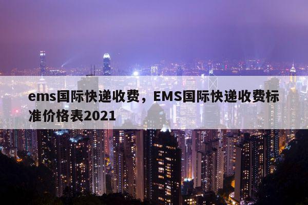 ems国际快递收费，EMS国际快递收费标准价格表2021