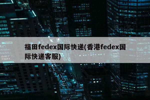 福田fedex国际快递(香港fedex国际快递客服)