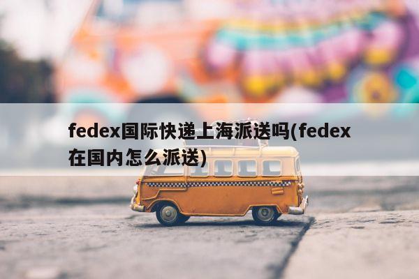 fedex国际快递上海派送吗(fedex在国内怎么派送)