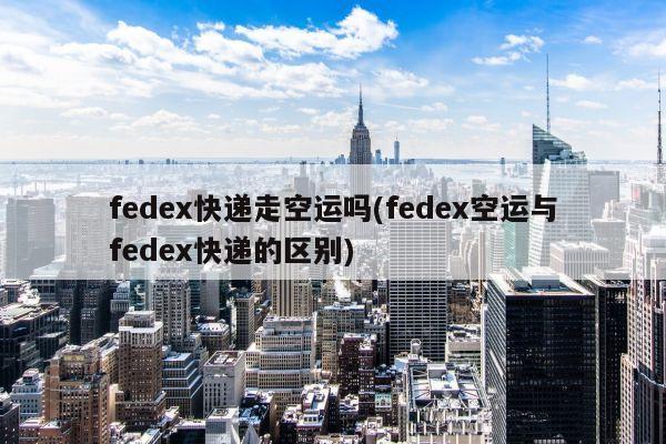 fedex快递走空运吗(fedex空运与fedex快递的区别)